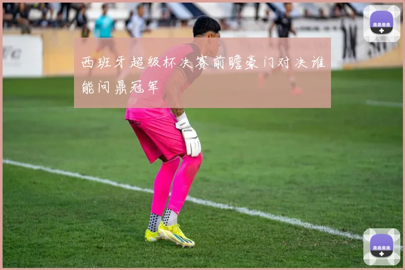 西班牙超级杯决赛前瞻豪门对决谁能问鼎冠军