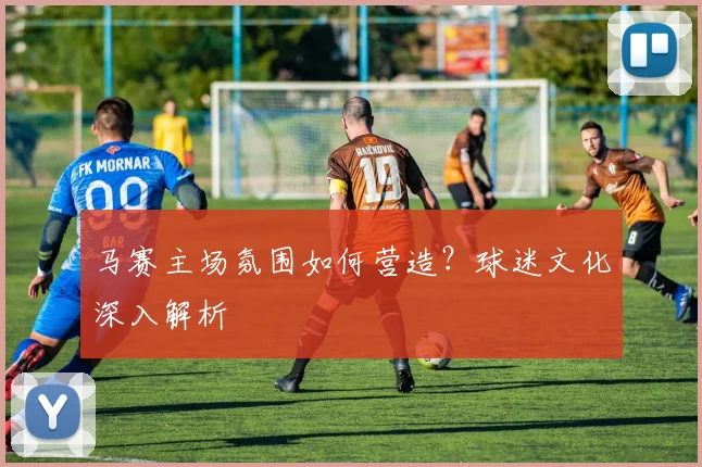 马赛主场氛围如何营造？球迷文化深入解析