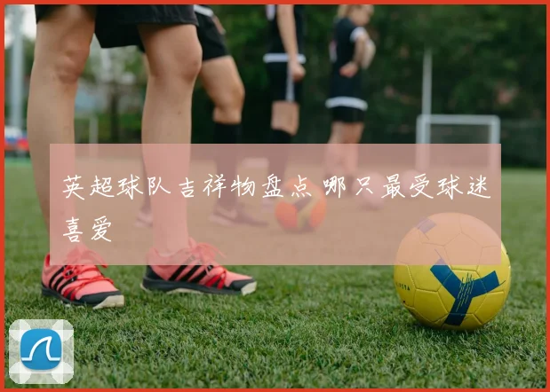 英超球队吉祥物盘点 哪只最受球迷喜爱