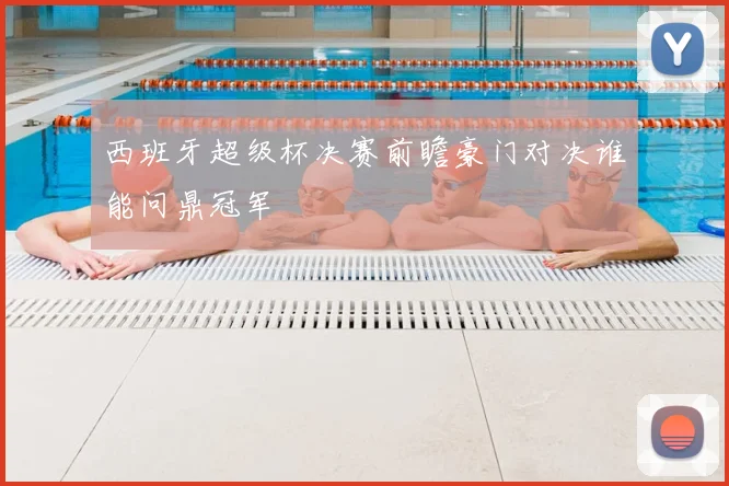 西班牙超级杯决赛前瞻豪门对决谁能问鼎冠军